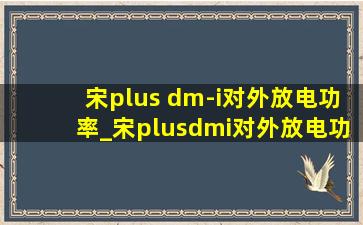 宋plus dm-i对外放电功率_宋plusdmi对外放电功率有多大
